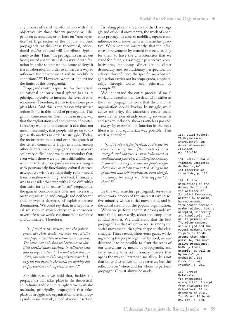any process of social transformation with final objectives like those that we propose will de- pend on acceptance, or at least on “non-rejec- tion” of large sectors of the population. And propaganda, in this sense theoretical, educa- tional and/or cultural will contribute signi cantly to this. Thus, “the propaganda carried out by organised anarchists s also a way of manifes- tation in order to prepare the future socity: it is a collaboration in order to construct a way to influence the environment and to modify its conditions”. " However, we must understand the limits of this propaganda.  Propaganda with respect to this theoretical, educational and/or cultural sphere has as its principal objective to increase the level of con- sciousness. Therefore, it aims to transform peo- ple’s ideas. And this is the reason why we see serious limits in this model of propaganda. This gain in consciousness does not mean in any way that the exploitation and domination of capital- ist society will tend to decrease. It also does not mean, necessarily, that people will go on to or- ganise themselves in order to struggle. Today, the mainstream media and even the growth of the ciies, community fragmentation, among other factors, make propaganda on a massive sale very difficult and we must remember that, even when there were no such difficulties, and when anarchist propaganda was very strong with permanently functioning cultural centres, newspapers with very high daily runs ~ social transformation was not guaranteed. Ultimately, we can consider that even with all the diffcultes that exist for us to realise “mass” propaganda, the gain in consciousness does not necessarily mean organisation and struggle and neither the end, or even a decrease, of exploitation and domination. We could say that, in a hypotheti- cal situation in which everyone is conscious, nevertheless, we would continue to be exploited and dominated. Therefore:  [..] either the writers, nor the philaso- phers, nor their works, not even the soialist newspapers cnstitutesocialism alive and well. The lattercan only find real existence i clar~ ified revlutionary instinct, in collective will and in organisation [..] ~ and when this in- stinet, his will and this rganisation are lack- ing, the best books in the orld re nothing but empty theories and impotent dreams" 1  For this reason we hold that, besides the propaganda that takes place in the theoretical, educational and/or cultural sphere we must also maintain, principally, propaganda that takes place in struggle and organisation, that s, prop- aganda in social work, aimed at social insertion,  Social Anarchism and Organisation *  By taking place in the ambit of the class strug- gle and of social movements, the work of anar- chist propaganda aims to mobilise, organise and influence social movements with anarchist prac- tice. We remember, insistently, that the influ- ence of movements by anarchism means sceking for them to have the characteristies that we stand for: force, class struggle perspective, com- bativeness, autonomy, direct action, direct democracy and revolutionary perspective. To achieve this influence the specific anarchist ganisation carries out its propaganda, empha ally, through words and, primarily, by example**  We nderstand the enie process of soial work and insertion that we dealt with earlir as the main propaganda work that the anarchist organisation should develop. In struggle, while active minority, the anarchists create social movements, join already existing movements and seek to influence them as much as possible ~ always by example ~ to function in the most libertarian and egalitarian way possible. This workis, therefore:  [...] to cducate for freedom, to elevate the consciausness of their [the workers] swn strength and capacity as men habituated ts abedience and passivity. I is therefore necesary 1o proceed in a way in which the people act for themseloes, or a least belicwe 1o be doing s0 out of instinct and self-inspivation, even though, in reality, the thing has been suggested 15 o  In this way anarchist propaganda serves the whole work process of the anarchists while ac- tive minority within social movements, and in the actual ereation of the popular organisation. When we perform anarchist propaganda we must think, necessarily, about the camp most conducive to it. We understand that the best propaganda i that which we realise among the social movements that give shape to the class struggle. Thus,secking short-term gains, work- ing among the people organised by need, we un- derstand it to be possible to plant the seeds of our anarchism by means of propaganda, and carry society to a revolutionary process that opens the way to libertarian socialism. It is not that other alternatives do not serve us, but this eflection on “where and for whom to perform propaganda” must always be made.  160. Luigi Fabbri. “& Organizacio Anarquista. Tn: Anarco-Conunisno Ttaliano,  bp. 115-115.  161, Miknail Bakunin. “Algumas Condicaes da Revolucio”.  In: Conceito de Liberdade, p. 130.  162, In the Regilations of the Geneva Section of the Alliance of Socialist Democracy, uritten by Bakunin, he reconnends  “You cannot becone a menber without having accepted, sincerely and completely, all of its principles. The older members. are obliged and the Pecent members have £o promise to do around then, when possible, the sost active propaganda, both by their example, 35 well as. by words” [our, enphasis ). See Conception of Freedon, p. 201.  163, Errico Halatesta.  “La Propaganda Anarquista”. Excerpt fron LAdunata dei Refrattart, 26 de dezenbro de 1931  In: Vernon Richards. op. cit. p. 170,  Federagio A  rquista do Rio de Janciro * 59 